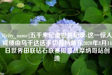 沧县五千米纪录世界纪录-这一惊人成绩由乌干达选手切普特盖在2020年8月14日世界田联钻石联赛揭幕战摩纳哥站创造