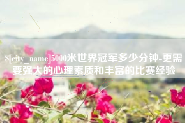 沧县5000米世界冠军多少分钟-更需要强大的心理素质和丰富的比赛经验