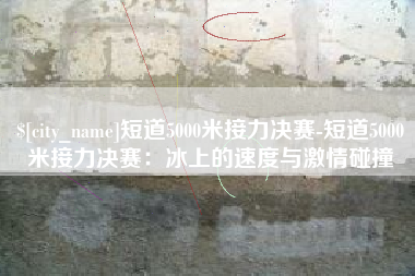 沧县短道5000米接力决赛-短道5000米接力决赛：冰上的速度与激情碰撞
