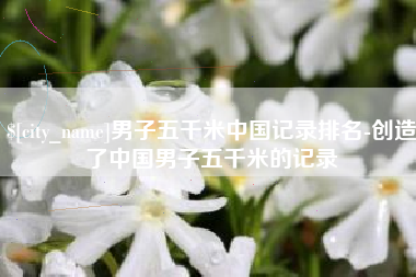 沧县男子五千米中国记录排名-创造了中国男子五千米的记录