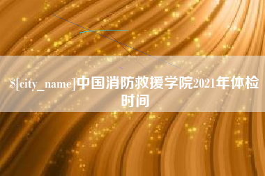 沧县中国消防救援学院2021年体检时间