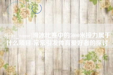 沧县滑冰比赛中的5000米接力属于什么项目-常常引发体育爱好者的探讨