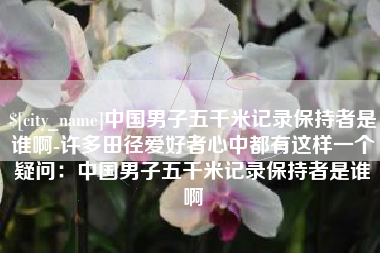 沧县中国男子五千米记录保持者是谁啊-许多田径爱好者心中都有这样一个疑问：中国男子五千米记录保持者是谁啊