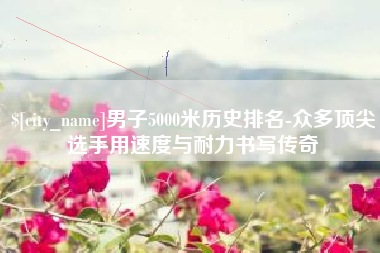 沧县男子5000米历史排名-众多顶尖选手用速度与耐力书写传奇